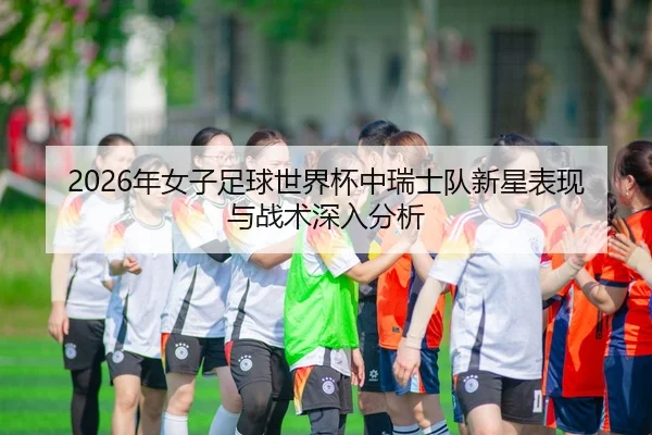 2026年女子足球世界杯中瑞士队新星表现与战术深入分析