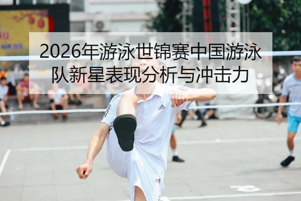 2026年游泳世锦赛中国游泳队新星表现分析与冲击力