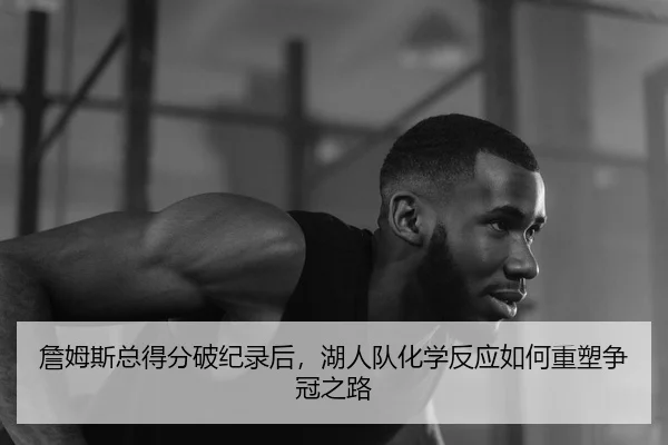 詹姆斯总得分破纪录后，湖人队化学反应如何重塑争冠之路