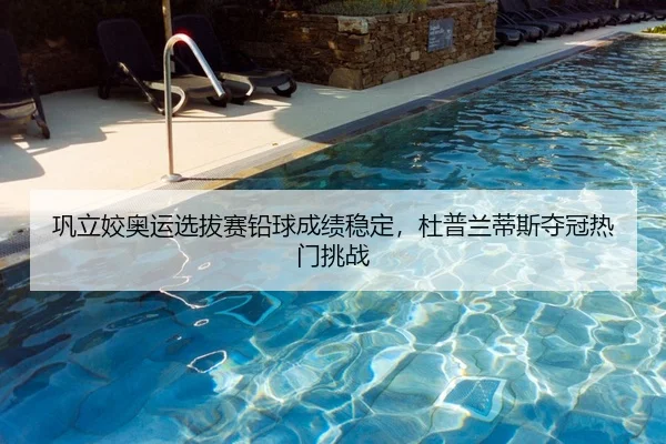 巩立姣奥运选拔赛铅球成绩稳定，杜普兰蒂斯夺冠热门挑战